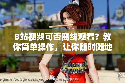 B站視頻可否離線觀看？教你簡單操作，讓你隨時隨地享受視頻樂趣