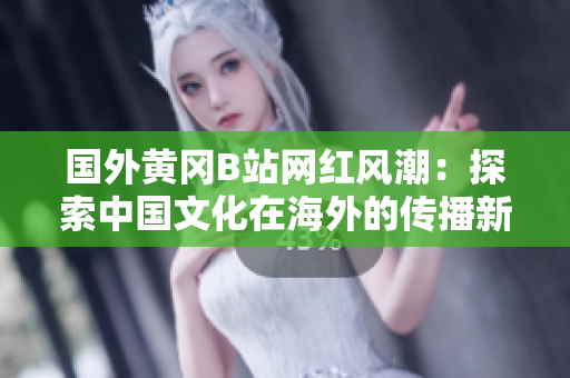 國外黃岡B站網(wǎng)紅風(fēng)潮：探索中國文化在海外的傳播新模式