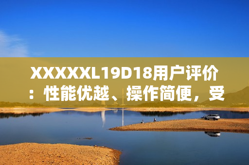 XXXXXL19D18用戶評(píng)價(jià)：性能優(yōu)越、操作簡(jiǎn)便，受用戶一致好評(píng)