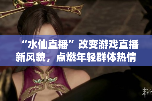 “水仙直播”改變游戲直播新風(fēng)貌，點(diǎn)燃年輕群體熱情