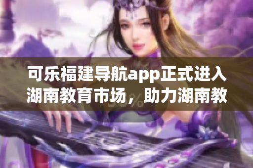 可樂(lè)福建導(dǎo)航app正式進(jìn)入湖南教育市場(chǎng)，助力湖南教育發(fā)展