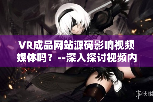 VR成品網(wǎng)站源碼影響視頻媒體嗎？--深入探討視頻內(nèi)容的VR成品網(wǎng)站源碼
