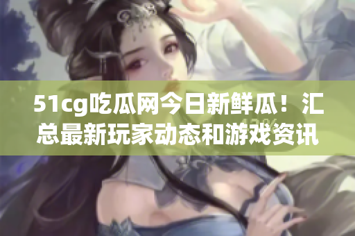 51cg吃瓜網(wǎng)今日新鮮瓜！匯總最新玩家動(dòng)態(tài)和游戲資訊