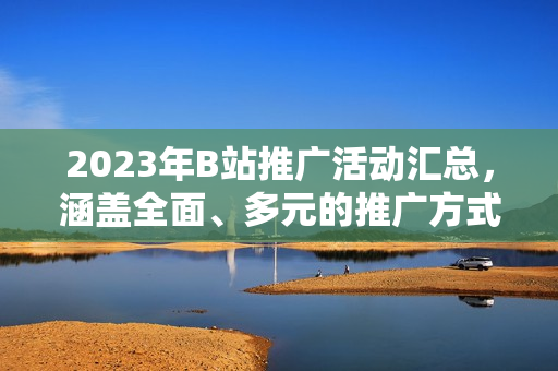 2023年B站推廣活動(dòng)匯總，涵蓋全面、多元的推廣方式