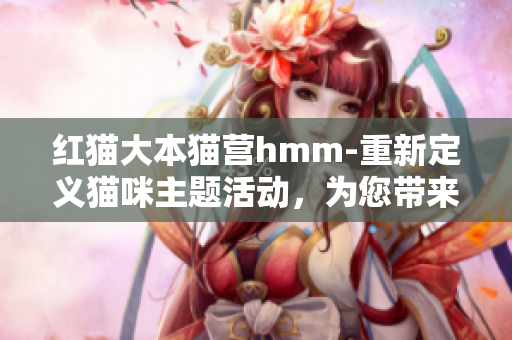 紅貓大本貓營(yíng)hmm-重新定義貓咪主題活動(dòng)，為您帶來(lái)全新的互動(dòng)體驗(yàn)