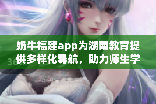 奶牛福建app為湖南教育提供多樣化導(dǎo)航，助力師生學(xué)習(xí)成長(zhǎng)