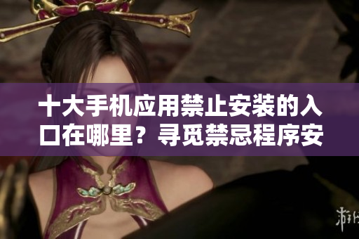 十大手機(jī)應(yīng)用禁止安裝的入口在哪里？尋覓禁忌程序安裝之路