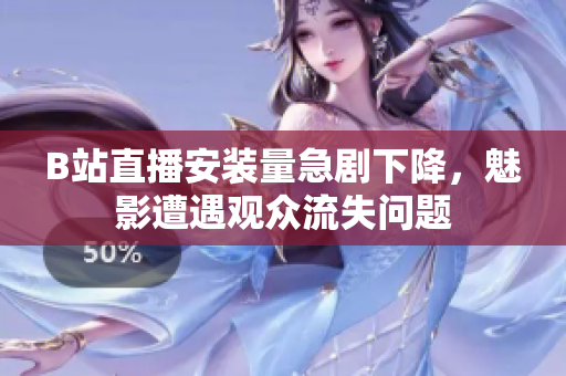 B站直播安裝量急劇下降，魅影遭遇觀眾流失問題