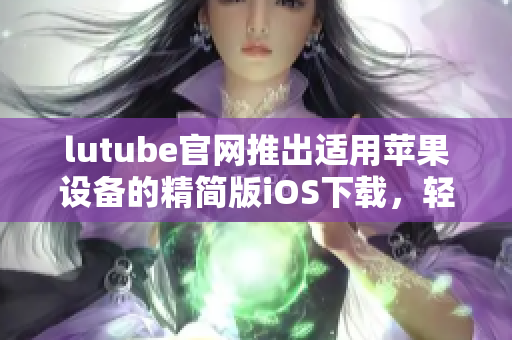 lutube官網(wǎng)推出適用蘋果設(shè)備的精簡版iOS下載，輕松暢享視頻世界