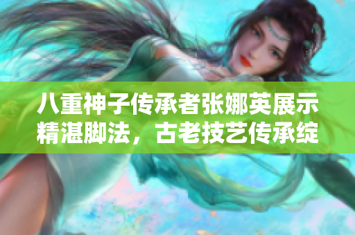 八重神子傳承者張娜英展示精湛腳法，古老技藝傳承綻放