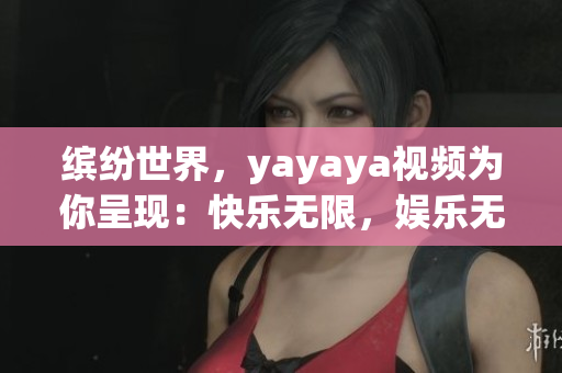 繽紛世界，yayaya視頻為你呈現(xiàn)：快樂無限，娛樂無限大！