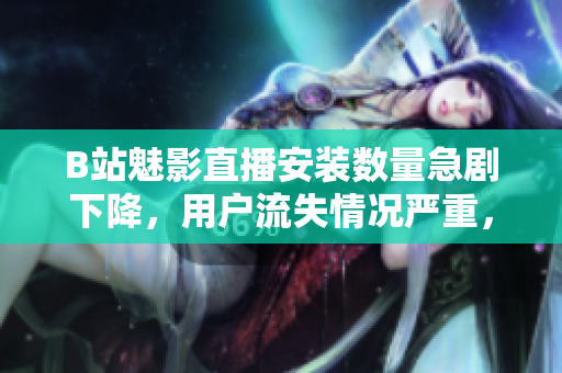 B站魅影直播安裝數(shù)量急劇下降，用戶流失情況嚴(yán)重，請速閱