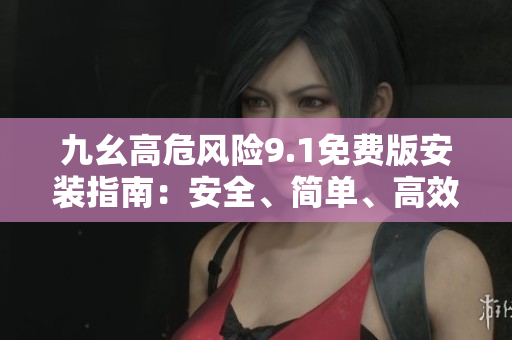 九幺高危風(fēng)險(xiǎn)9.1免費(fèi)版安裝指南：安全、簡單、高效的步驟分享