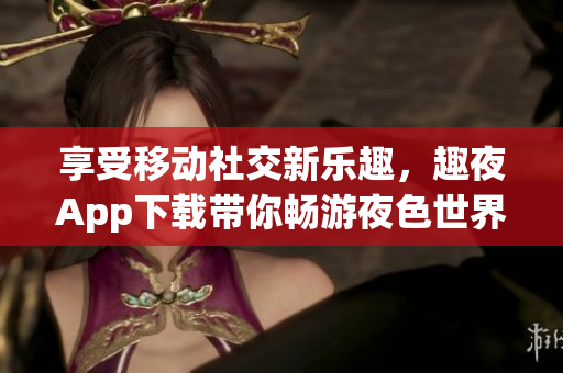 享受移動(dòng)社交新樂趣，趣夜App下載帶你暢游夜色世界
