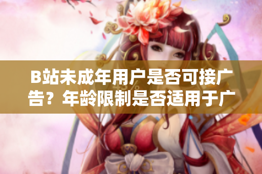 B站未成年用戶是否可接廣告？年齡限制是否適用于廣告合作？
