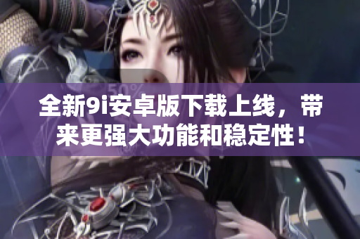 全新9i安卓版下載上線，帶來更強(qiáng)大功能和穩(wěn)定性！