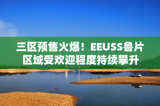 三區(qū)預(yù)售火爆！EEUSS魯片區(qū)域受歡迎程度持續(xù)攀升