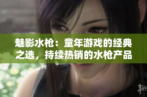 魅影水槍：童年游戲的經(jīng)典之選，持續(xù)熱銷的水槍產(chǎn)品