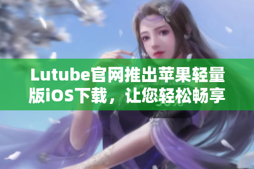 Lutube官網(wǎng)推出蘋果輕量版iOS下載，讓您輕松暢享視頻世界