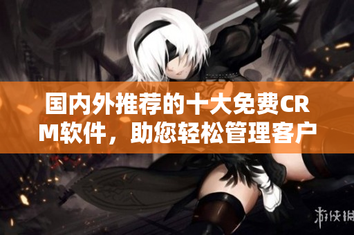 國內(nèi)外推薦的十大免費CRM軟件，助您輕松管理客戶關(guān)系