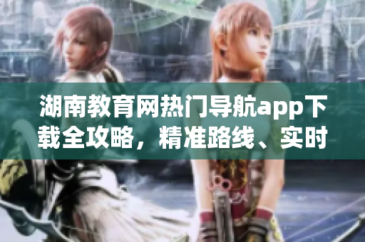湖南教育網(wǎng)熱門導航app下載全攻略，精準路線、實時交通等一應俱全