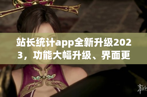 站長統(tǒng)計app全新升級2023，功能大幅升級、界面更美觀，用戶體驗大幅提升