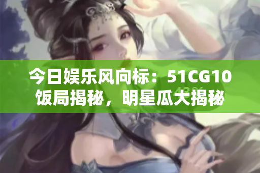今日娛樂風(fēng)向標(biāo)：51CG10飯局揭秘，明星瓜大揭秘