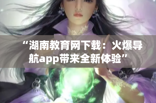“湖南教育網(wǎng)下載：火爆導航app帶來全新體驗”