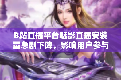 B站直播平臺魅影直播安裝量急劇下降，影響用戶參與度