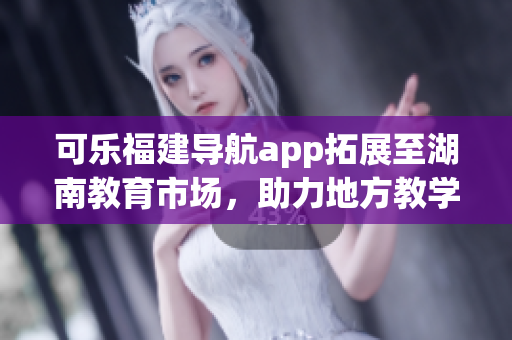 可樂福建導航app拓展至湖南教育市場，助力地方教學資源整合