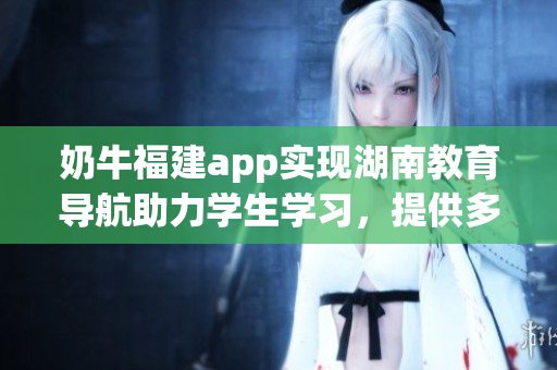 奶牛福建app實(shí)現(xiàn)湖南教育導(dǎo)航助力學(xué)生學(xué)習(xí)，提供多元化學(xué)習(xí)資源
