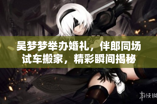 吳夢(mèng)夢(mèng)舉辦婚禮，伴郎同場(chǎng)試車搬家，精彩瞬間揭秘