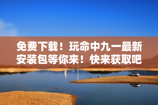 免費(fèi)下載！玩命中九一最新安裝包等你來！快來獲取吧~