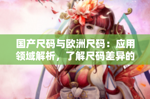 國產(chǎn)尺碼與歐洲尺碼：應用領域解析，了解尺碼差異的必備指南