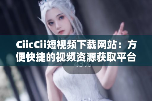 CiicCii短視頻下載網(wǎng)站：方便快捷的視頻資源獲取平臺