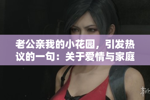 老公親我的小花園，引發(fā)熱議的一句：關(guān)于愛情與家庭的深度思考