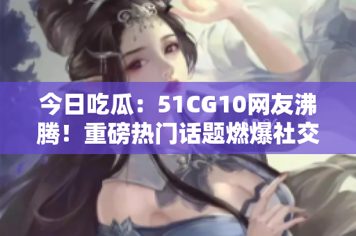今日吃瓜：51CG10網(wǎng)友沸騰！重磅熱門話題燃爆社交平臺，網(wǎng)友熱議不斷
