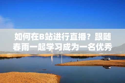 如何在B站進行直播？跟隨春雨一起學習成為一名優(yōu)秀的主播