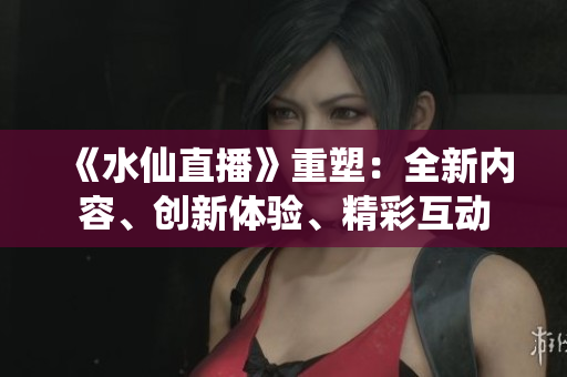 《水仙直播》重塑：全新內(nèi)容、創(chuàng)新體驗(yàn)、精彩互動(dòng)