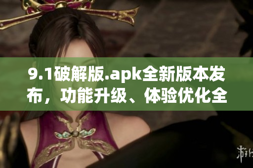 9.1破解版.apk全新版本發(fā)布，功能升級、體驗優(yōu)化全方位提升