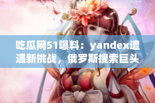 吃瓜網(wǎng)51曝料：yandex遭遇新挑戰(zhàn)，俄羅斯搜索巨頭備戰(zhàn)全球市場