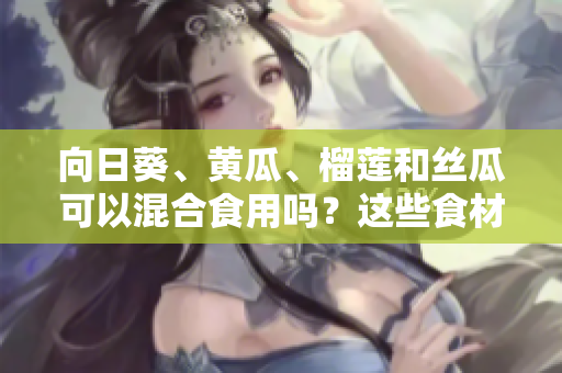 向日葵、黃瓜、榴蓮和絲瓜可以混合食用嗎？這些食材組合是否適合一起食用？