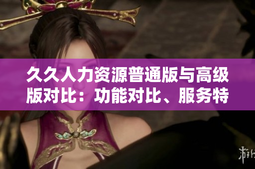 久久人力資源普通版與高級版對比：功能對比、服務(wù)特點、定價策略一覽