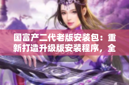 國富產(chǎn)二代老版安裝包：重新打造升級(jí)版安裝程序，全新功能和優(yōu)化體驗(yàn)等你來體驗(yàn)