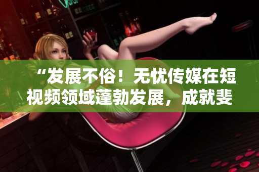 “發(fā)展不俗！無憂傳媒在短視頻領(lǐng)域蓬勃發(fā)展，成就斐然！”