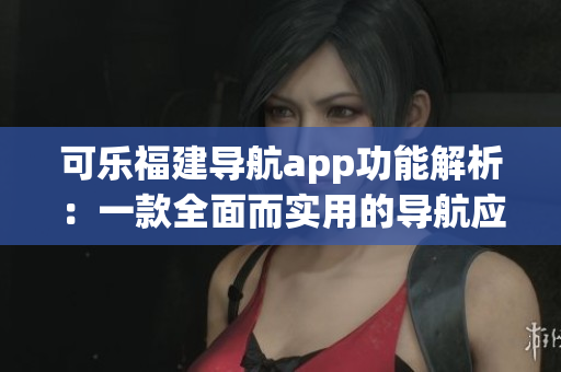 可樂福建導(dǎo)航app功能解析：一款全面而實(shí)用的導(dǎo)航應(yīng)用