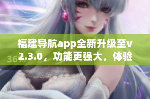 福建導(dǎo)航app全新升級(jí)至v2.3.0，功能更強(qiáng)大，體驗(yàn)更優(yōu)化