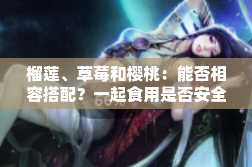 榴蓮、草莓和櫻桃：能否相容搭配？一起食用是否安全健康？