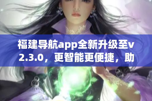 福建導(dǎo)航app全新升級至v2.3.0，更智能更便捷，助您暢游福建美景