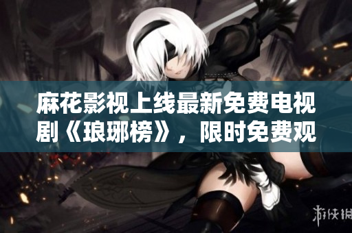 麻花影視上線(xiàn)最新免費(fèi)電視劇《瑯琊榜》，限時(shí)免費(fèi)觀看！